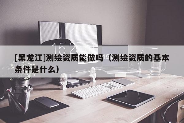 [黑龍江]測繪資質(zhì)能做嗎（測繪資質(zhì)的基本條件是什么）