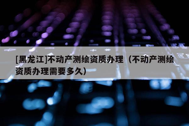 [黑龍江]不動(dòng)產(chǎn)測繪資質(zhì)辦理（不動(dòng)產(chǎn)測繪資質(zhì)辦理需要多久）