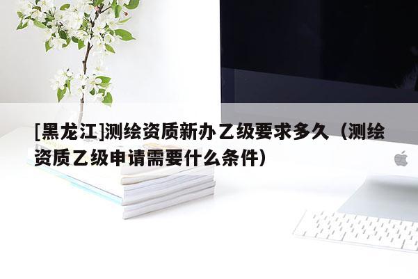 [黑龍江]測繪資質(zhì)新辦乙級要求多久（測繪資質(zhì)乙級申請需要什么條件）