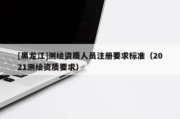 [黑龍江]測繪資質(zhì)人員注冊要求標(biāo)準(zhǔn)（2021測繪資質(zhì)要求）