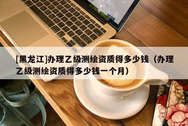[黑龍江]辦理乙級測繪資質(zhì)得多少錢（辦理乙級測繪資質(zhì)得多少錢一個(gè)月）