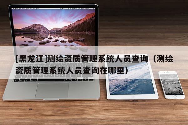 [黑龍江]測繪資質(zhì)管理系統(tǒng)人員查詢（測繪資質(zhì)管理系統(tǒng)人員查詢在哪里）