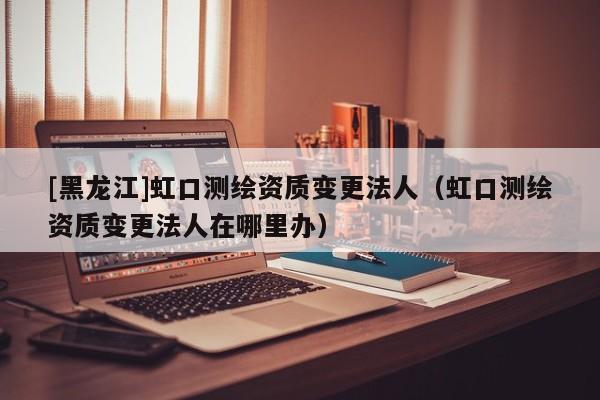 [黑龍江]虹口測繪資質(zhì)變更法人（虹口測繪資質(zhì)變更法人在哪里辦）