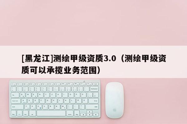 [黑龍江]測繪甲級(jí)資質(zhì)3.0（測繪甲級(jí)資質(zhì)可以承攬業(yè)務(wù)范圍）