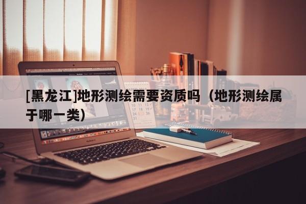 [黑龍江]地形測繪需要資質(zhì)嗎（地形測繪屬于哪一類）