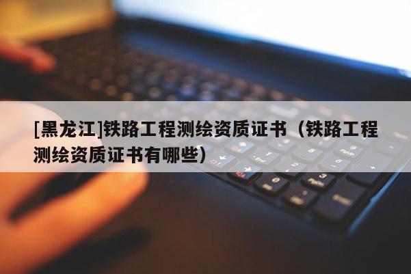 [黑龍江]鐵路工程測繪資質(zhì)證書（鐵路工程測繪資質(zhì)證書有哪些）