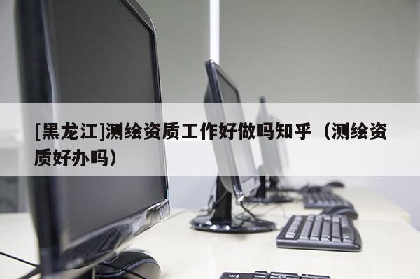 [黑龍江]測繪資質(zhì)工作好做嗎知乎（測繪資質(zhì)好辦嗎）