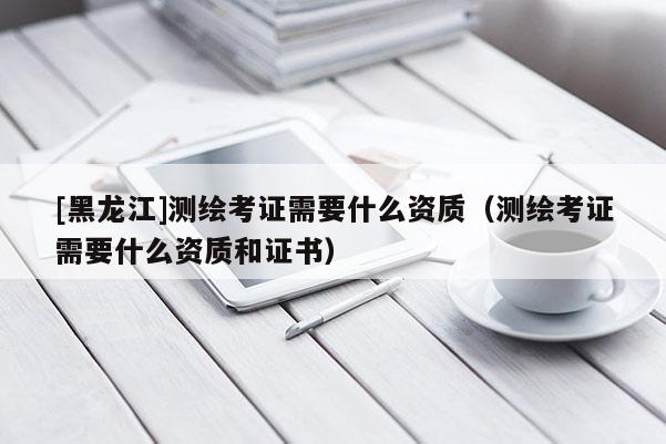 [黑龍江]測繪考證需要什么資質(zhì)（測繪考證需要什么資質(zhì)和證書）