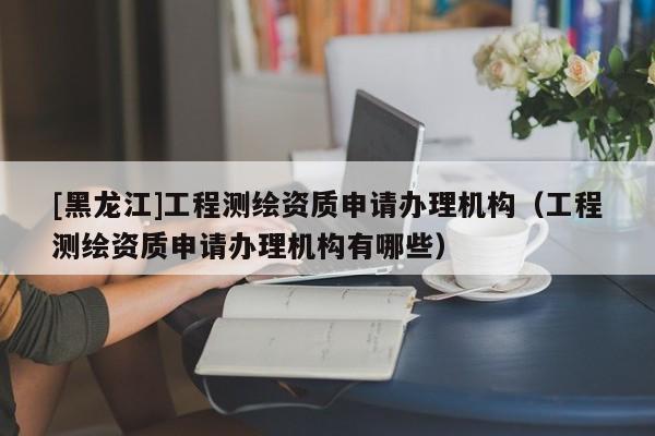 [黑龍江]工程測繪資質(zhì)申請辦理機構(gòu)（工程測繪資質(zhì)申請辦理機構(gòu)有哪些）
