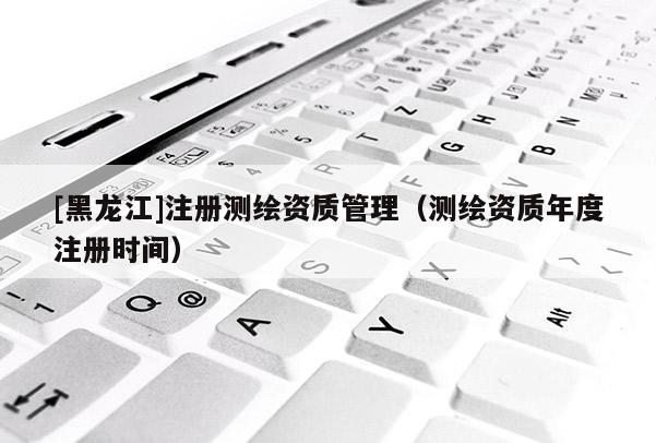 [黑龍江]注冊測繪資質(zhì)管理（測繪資質(zhì)年度注冊時間）