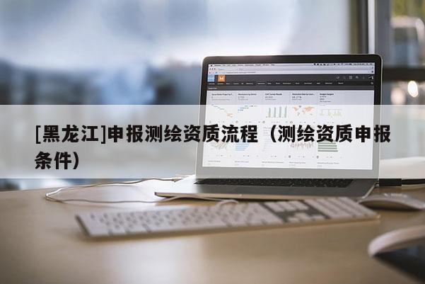 [黑龍江]申報測繪資質(zhì)流程（測繪資質(zhì)申報條件）