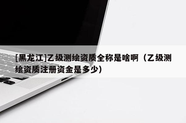 [黑龍江]乙級測繪資質(zhì)全稱是啥?。ㄒ壹墱y繪資質(zhì)注冊資金是多少）