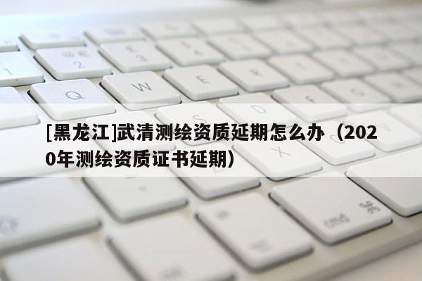 [黑龍江]武清測繪資質(zhì)延期怎么辦（2020年測繪資質(zhì)證書延期）