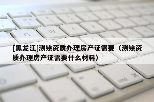 [黑龍江]測繪資質(zhì)辦理房產(chǎn)證需要（測繪資質(zhì)辦理房產(chǎn)證需要什么材料）
