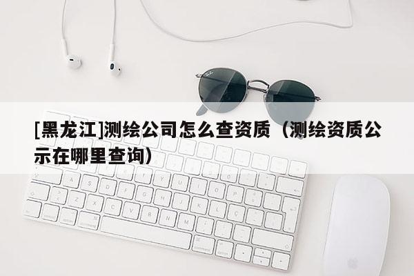 [黑龍江]測(cè)繪公司怎么查資質(zhì)（測(cè)繪資質(zhì)公示在哪里查詢）
