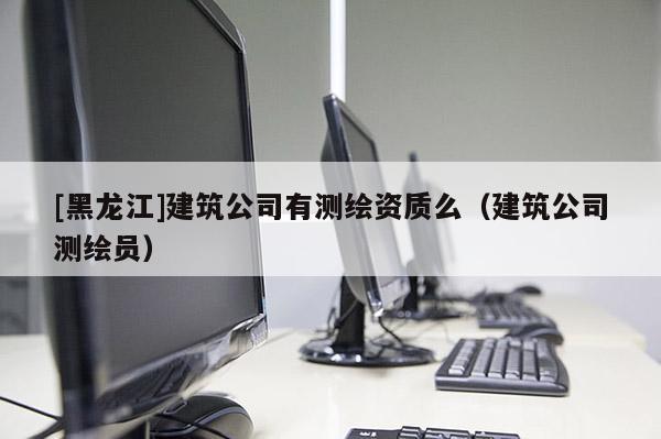 [黑龍江]建筑公司有測(cè)繪資質(zhì)么（建筑公司測(cè)繪員）