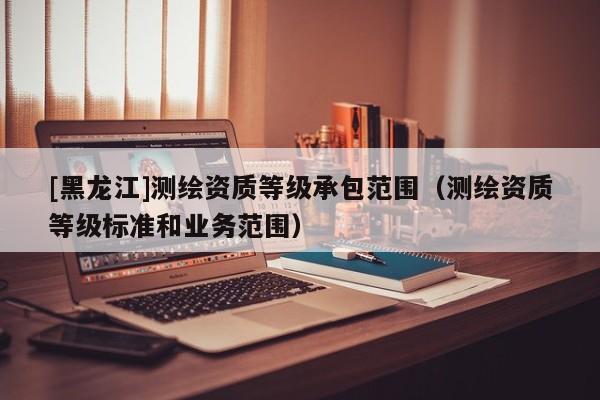 [黑龍江]測(cè)繪資質(zhì)等級(jí)承包范圍（測(cè)繪資質(zhì)等級(jí)標(biāo)準(zhǔn)和業(yè)務(wù)范圍）