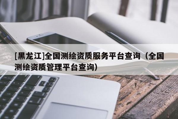 [黑龍江]全國(guó)測(cè)繪資質(zhì)服務(wù)平臺(tái)查詢（全國(guó)測(cè)繪資質(zhì)管理平臺(tái)查詢）