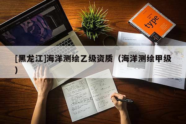 [黑龍江]海洋測(cè)繪乙級(jí)資質(zhì)（海洋測(cè)繪甲級(jí)）