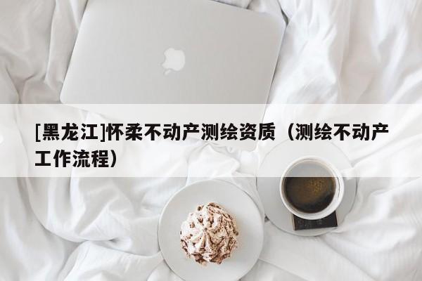[黑龍江]懷柔不動(dòng)產(chǎn)測(cè)繪資質(zhì)（測(cè)繪不動(dòng)產(chǎn)工作流程）