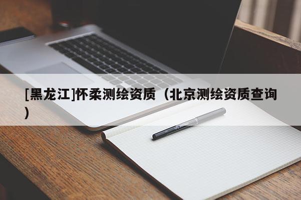 [黑龍江]懷柔測繪資質(zhì)（北京測繪資質(zhì)查詢）