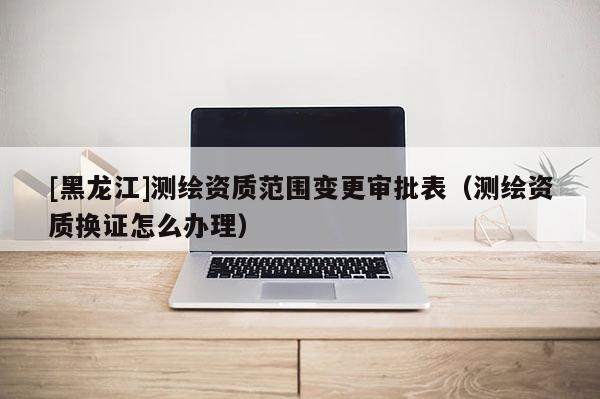 [黑龍江]測(cè)繪資質(zhì)范圍變更審批表（測(cè)繪資質(zhì)換證怎么辦理）