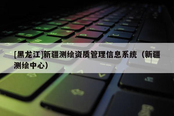[黑龍江]新疆測(cè)繪資質(zhì)管理信息系統(tǒng)（新疆測(cè)繪中心）