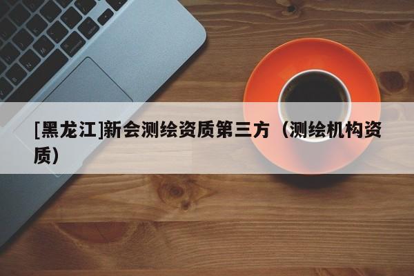 [黑龍江]新會(huì)測(cè)繪資質(zhì)第三方（測(cè)繪機(jī)構(gòu)資質(zhì)）