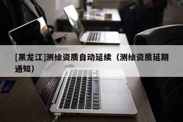 [黑龍江]測(cè)繪資質(zhì)自動(dòng)延續(xù)（測(cè)繪資質(zhì)延期通知）