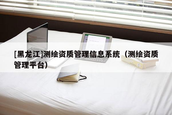 [黑龍江]測繪資質(zhì)管理信息系統(tǒng)（測繪資質(zhì)管理平臺）