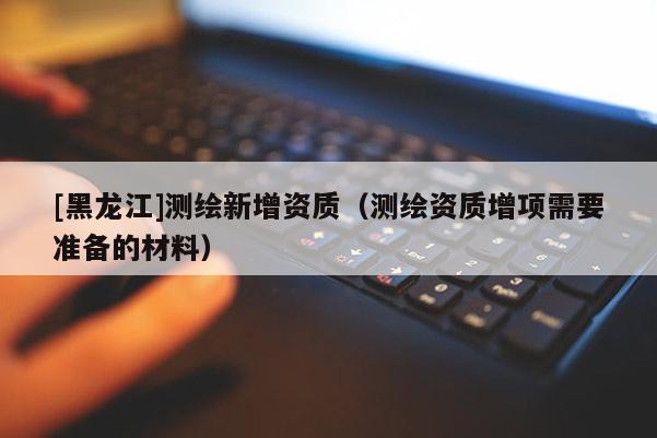 [黑龍江]測繪新增資質(zhì)（測繪資質(zhì)增項需要準(zhǔn)備的材料）