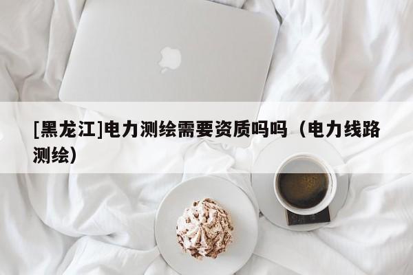[黑龍江]電力測繪需要資質(zhì)嗎嗎（電力線路測繪）