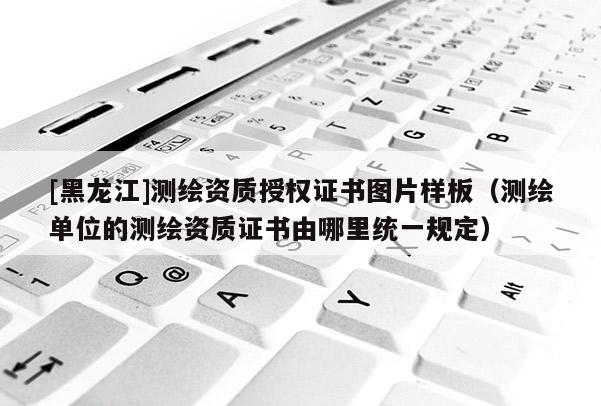 [黑龍江]測繪資質(zhì)授權(quán)證書圖片樣板（測繪單位的測繪資質(zhì)證書由哪里統(tǒng)一規(guī)定）