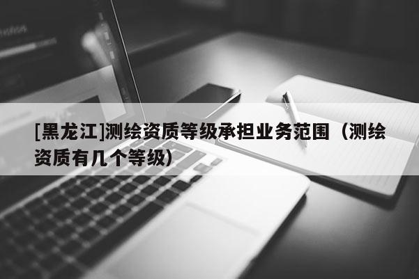 [黑龍江]測繪資質等級承擔業(yè)務范圍（測繪資質有幾個等級）
