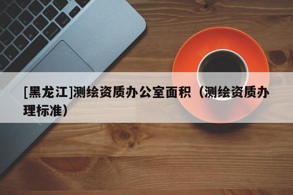 [黑龍江]測繪資質辦公室面積（測繪資質辦理標準）