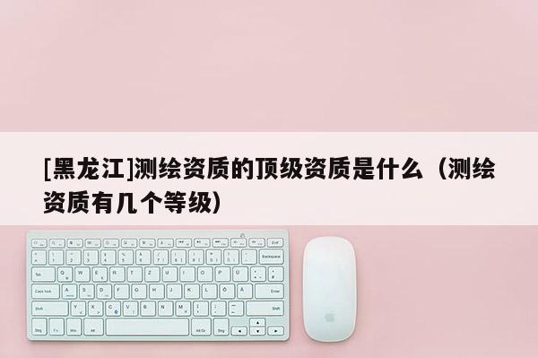 [黑龍江]測繪資質的頂級資質是什么（測繪資質有幾個等級）