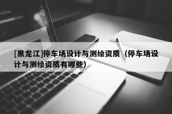 [黑龍江]停車場設計與測繪資質（停車場設計與測繪資質有哪些）
