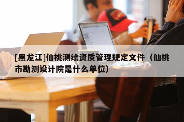 [黑龍江]仙桃測繪資質管理規(guī)定文件（仙桃市勘測設計院是什么單位）