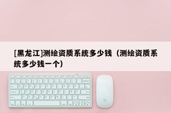 [黑龍江]測繪資質(zhì)系統(tǒng)多少錢（測繪資質(zhì)系統(tǒng)多少錢一個）