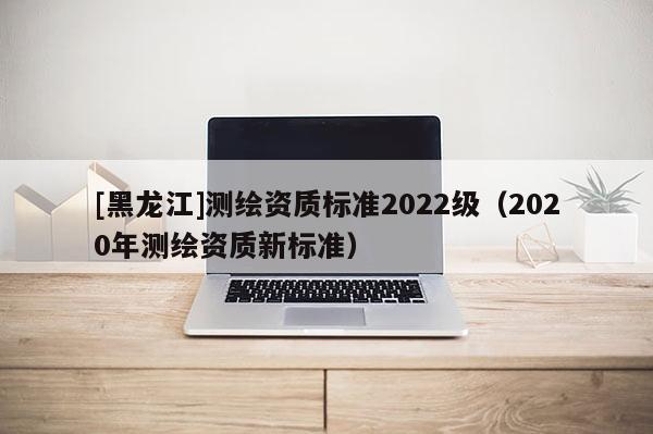 [黑龍江]測繪資質(zhì)標準2022級（2020年測繪資質(zhì)新標準）