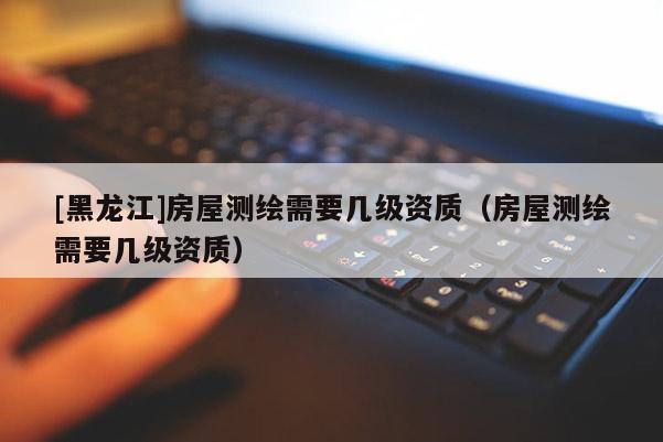[黑龍江]房屋測繪需要幾級資質(zhì)（房屋測繪需要幾級資質(zhì)）
