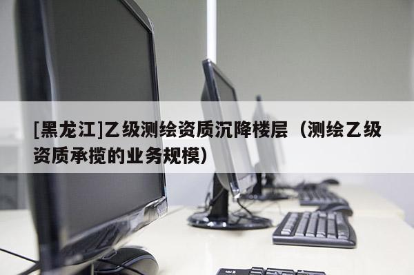 [黑龍江]乙級測繪資質(zhì)沉降樓層（測繪乙級資質(zhì)承攬的業(yè)務(wù)規(guī)模）