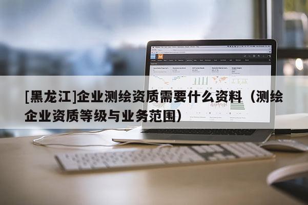 [黑龍江]企業(yè)測繪資質(zhì)需要什么資料（測繪企業(yè)資質(zhì)等級與業(yè)務(wù)范圍）