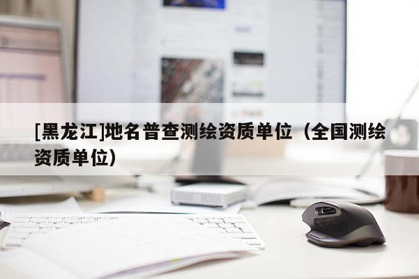 [黑龍江]地名普查測(cè)繪資質(zhì)單位（全國(guó)測(cè)繪資質(zhì)單位）