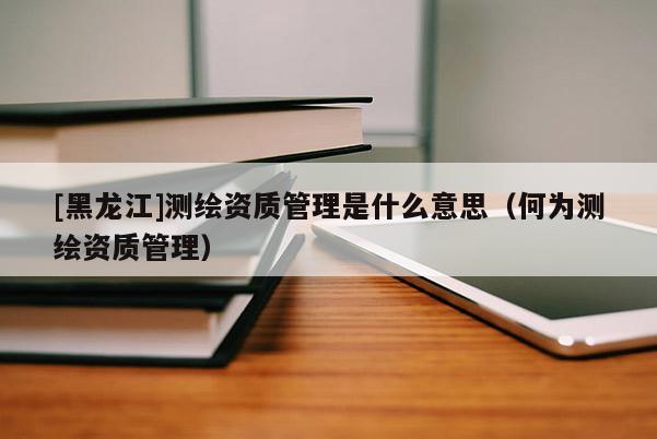 [黑龍江]測(cè)繪資質(zhì)管理是什么意思（何為測(cè)繪資質(zhì)管理）