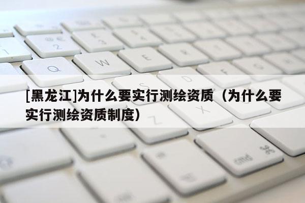 [黑龍江]為什么要實(shí)行測(cè)繪資質(zhì)（為什么要實(shí)行測(cè)繪資質(zhì)制度）
