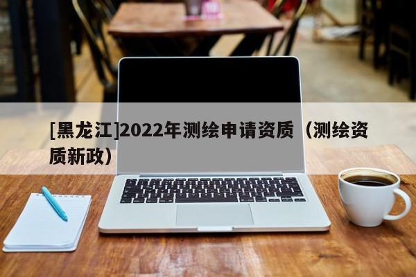 [黑龍江]2022年測(cè)繪申請(qǐng)資質(zhì)（測(cè)繪資質(zhì)新政）