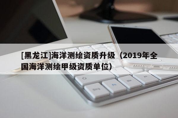 [黑龍江]海洋測(cè)繪資質(zhì)升級(jí)（2019年全國(guó)海洋測(cè)繪甲級(jí)資質(zhì)單位）