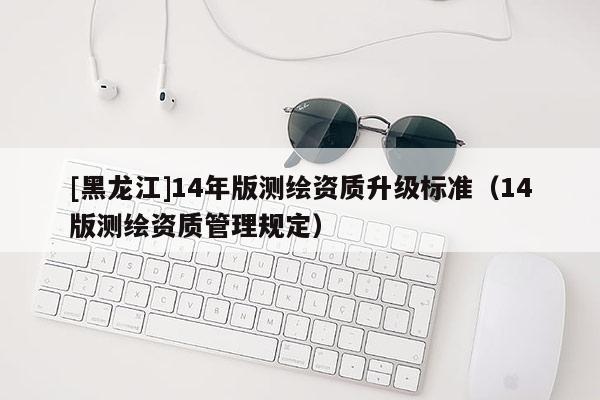 [黑龍江]14年版測繪資質(zhì)升級標(biāo)準(zhǔn)（14版測繪資質(zhì)管理規(guī)定）