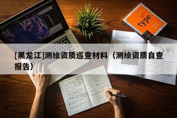 [黑龍江]測繪資質(zhì)巡查材料（測繪資質(zhì)自查報(bào)告）